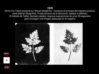 1839
Henry Fox Talbot presenta su “Dibujo fotogénico”. Introduce el principio del negativo-positivo,
       para obtener fotografías. A este proceso se le denominó: calotipo o talbotipo.
    El método de Talbot, llamado calotipo, requería exposiciones de unos 30 segundos
                   para conseguir una imagen adecuada en el negativo
 