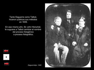 Tanto Daguerre como Talbot,
    hicieron públicos sus métodos
               en 1839.

 En ese mismo año, Sir John Herschel,
le suguiere a Talbot cambiar el nombre
        del proceso fotogénico
         a proceso fotográfico.




                        Daguerrotipo, 1840
 