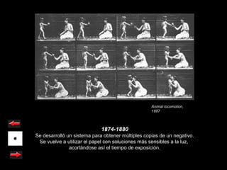 Animal locomotion,
                                                   1887



                             1874-1880
Se desarrolló un sistema para obtener múltiples copias de un negativo.
 Se vuelve a utilizar el papel con soluciones más sensibles a la luz,
               acortándose así el tiempo de exposición.
 