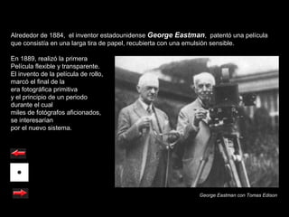 Alrededor de 1884, el inventor estadounidense George Eastman, patentó una película
que consistía en una larga tira de papel, recubierta con una emulsión sensible.

En 1889, realizó la primera
Película flexible y transparente.
El invento de la película de rollo,
marcó el final de la
era fotográfica primitiva
y el principio de un periodo
durante el cual
miles de fotógrafos aficionados,
se interesarían
por el nuevo sistema.




                                                            George Eastman con Tomas Edison
 