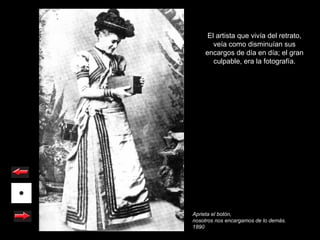 El artista que vivía del retrato,
       veía como disminuían sus
    encargos de día en día; el gran
       culpable, era la fotografía.




Aprieta el botón,
nosotros nos encargamos de lo demás.
1890
 