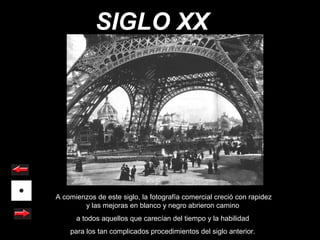 SIGLO XX




A comienzos de este siglo, la fotografía comercial creció con rapidez
        y las mejoras en blanco y negro abrieron camino
      a todos aquellos que carecían del tiempo y la habilidad
    para los tan complicados procedimientos del siglo anterior.
 