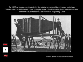 En 1907 se pusieron a disposición del público en general los primeros materiales
comerciales de películas en color, unas placas de cristal llamadas Autochromes Lumiére,
               en honor a sus creadores, los franceses Auguste y Louis




                                                Cámara Mamut, La más grande del mundo
 