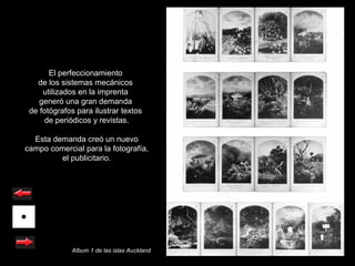 El perfeccionamiento
   de los sistemas mecánicos
     utilizados en la imprenta
    generó una gran demanda
 de fotógrafos para ilustrar textos
     de periódicos y revistas.

  Esta demanda creó un nuevo
campo comercial para la fotografía,
         el publicitario.




             Album 1 de las islas Auckland
 