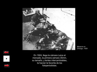 Masacre en
                                       Chicago, 1929



 En 1924, llega la cámara Leica al
mercado, la primera cámara 35mm,
su tamaño, y lentes intercambiables,
     la hacían la favorita de los
          fotoperiodistas.
 