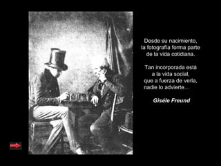 Desde su nacimiento,
la fotografía forma parte
   de la vida cotidiana.

 Tan incorporada está
    a la vida social,
 que a fuerza de verla,
 nadie lo advierte…

    Giséle Freund
 
