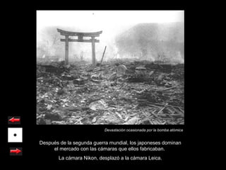 Devastación ocasionada por la bomba atómica


Después de la segunda guerra mundial, los japoneses dominan
     el mercado con las cámaras que ellos fabricaban.
        La cámara Nikon, desplazó a la cámara Leica.
 