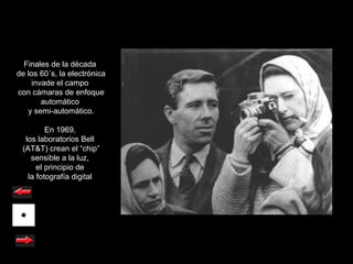 Finales de la década
de los 60´s, la electrónica
    invade el campo
con cámaras de enfoque
       automático
   y semi-automático.

         En 1969,
  los laboratorios Bell
 (AT&T) crean el “chip”
    sensible a la luz,
      el principio de
   la fotografía digital
 
