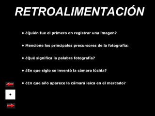 RETROALIMENTACIÓN
• ¿Quién fue el primero en registrar una imagen?


• Mencione los principales precursores de la fotografía:


• ¿Qué significa la palabra fotografía?


• ¿En que siglo se inventó la cámara lúcida?


• ¿En que año aparece la cámara leica en el mercado?
 
