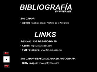 BIBLIOGRAFÍA                       EN INTERNET

BUSCADOR:
• Google Palabras clave: Historia de la fotografía




              LINKS
PÁGINAS SOBRE FOTOGRAFÍA:
• Kodak: http://www.kodak.com
• FCH Fotografía: www.fch.mxl.uabc.mx


BUSCADOR ESPECIALIZADO EN FOTOGRAFÍA:
• Getty Images: www.gettyone.com
 