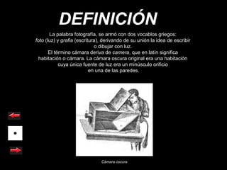 DEFINICIÓN
       La palabra fotografía, se armó con dos vocablos griegos:
foto (luz) y grafia (escritura), derivando de su unión la idea de escribir
                             o dibujar con luz.
       El término cámara deriva de camera, que en latín significa
  habitación o cámara. La cámara oscura original era una habitación
            cuya única fuente de luz era un minúsculo orificio
                           en una de las paredes.




                               Cámara oscura
 