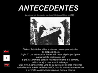 ANTECEDENTES
        La primera foto del mundo, por Joseph-Nicéphore Niépce en 1826




       300 a.c Aristóteles utiliza la cámara oscura para estudiar
                           los eclipses de sol.
    Siglo IX. Los astrónomos árabes utilizaban el principio óptico
                      para medir la posición del sol.
      Siglo XVI. Danielle Bárbaro le añadió un lente a la cámara,
                 utiliza espejos para invertir la imagen.
  Siglo XVII. Leondardo Da Vinci se da cuenta de que las imágenes
recibidas en el interior de la habitación, son de tamaño más reducido
          e invertido, conservando su propia forma y colores.
 