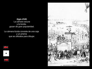 Siglo XVIII.
         La cámara oscura
            y la lúcida,
     gozan de gran popularidad.

La cámara lúcida consiste de una caja
             y un prisma
     que se utilizaba para dibujar.
 