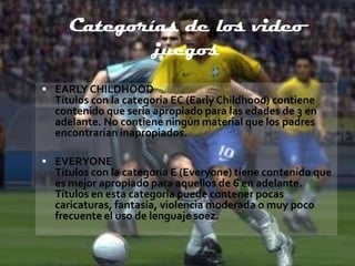 Categorías de los video
            juegos
 EARLY CHILDHOOD
  Títulos con la categoria EC (Early Childhood) contiene
  contenido que seria apropiado para las edades de 3 en
  adelante. No contiene ningún material que los padres
  encontrarían inapropiados.

 EVERYONE
  Títulos con la categoría E (Everyone) tiene contenido que
  es mejor apropiado para aquellos de 6 en adelante.
  Títulos en esta categoría puede contener pocas
  caricaturas, fantasía, violencia moderada o muy poco
  frecuente el uso de lenguaje soez.
 