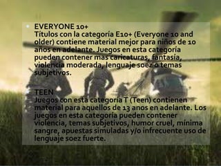  EVERYONE 10+
 Títulos con la categoría E10+ (Everyone 10 and
 older) contiene material mejor para niños de 10
 años en adelante. Juegos en esta categoría
 pueden contener mas caricaturas, fantasía,
 violencia moderada, lenguaje soez o temas
 subjetivos.

 TEEN
 Juegos con esta categoría T (Teen) contienen
 material para aquellos de 13 anos en adelante. Los
 juegos en esta categoría pueden contener
 violencia, temas subjetivos, humor cruel, mínima
 sangre, apuestas simuladas y/o infrecuente uso de
 lenguaje soez fuerte.
 