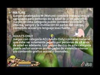 MATURE
  Juegos catalogados M (Mature) contiene material mejor
  apropiado para personas de la edad de 17 en adelante.
  Juegos en esta categoría puede contener violencia
  intensa, sangre y la mutilación de partes del cuerpo,
  contenido sexual y/o lenguaje soez fuerte.

 ADULTS ONLY
  Juegos con categoría AO (Adults Only) contiene material
  que debe ser solamente jugado por personas de 18 anos
  de edad en adelante. Los juegos dentro de esta categoría
  puede incluir escenas prolongadas de violencia intensa
  y/o contenido grafico sexual y desnudez.
 
