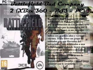 Battlefield Bad Company
2 (XBox 360 - PS3 - PC)
           Battlefield Bad Company 2, secuela
           del Battelfield Bad Company, la
           nueva producción de Electronics Arts
           desarrollada por la compañía DICE
           (Digital Illusions), es un juego de
           acción en primera persona (shooter)
           bélico con muchos años y versiones
           encima. Trata sobre un grupo de
           soldados que son liberados del
           ostracismo y son destinados a una
           peligrosa misión donde tienen que
           encontrar un artefacto o máquina
           que según las pruebas realizadas y
           los espías parece ser un arma de
           destrucción masiva para la
           humanidad, el enemigo como el juego
           anterior son lo soviéticos.
 
