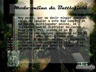 Modo online de Battlefield
 Muy pocos, por no decir ningún juego es
  capaz de igualar a este Bad Company en
  su faceta multijugador online, 24
  jugadores podrán disfrutar de luchas
  Xbox 360 y PS3, siendo 32 en PC.
  Patrulla por equipos: consiste en lo de
  siempre, todos contra todos por
  equipos. 4 equipos de cuatro jugadores
  cada uno, consiguiendo la victoria el
  primer equipo que consiga llegar a los
  50 antes que el resto.
 