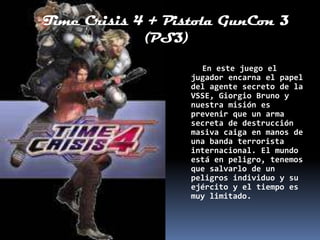 Time Crisis 4 + Pistola GunCon 3
             (PS3)

                     En este juego el
                   jugador encarna el papel
                   del agente secreto de la
                   VSSE, Giorgio Bruno y
                   nuestra misión es
                   prevenir que un arma
                   secreta de destrucción
                   masiva caiga en manos de
                   una banda terrorista
                   internacional. El mundo
                   está en peligro, tenemos
                   que salvarlo de un
                   peligros individuo y su
                   ejército y el tiempo es
                   muy limitado.
 