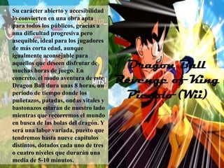  Su carácter abierto y accesibilidad
   lo convierten en una obra apta
   para todos los públicos, gracias a
   una dificultad progresiva pero
   asequible, ideal para los jugadores
   de más corta edad, aunque
   igualmente aconsejable para
   aquellos que deseen disfrutar de
   muchas horas de juego. En
                                          Dragon Ball
   concreto, el modo aventura de este
   Dragon Ball dura unas 8 horas, un
                                         Revenge of King
   período de tiempo donde los
   puñetazos, patadas, ondas vitales y
                                          Piccolo (Wii)
   bastonazos estarán de nuestro lado
   mientras que recorremos el mundo
   en busca de las bolas del dragón. Y
   será una labor variada, puesto que
   tendremos hasta nueve capítulos
   distintos, dotados cada uno de tres
   o cuatro niveles que durarán una
   media de 5-10 minutos.
 