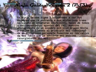 Ninja Gaiden Sigma 2 (PS3)

 En Ninja Gaiden Sigma 2 volveremos a ser Ryu
 Hayabusa que se enfrenta a una misteriosa trama
 salpicada de criaturas increíbles, malos de tebeo
 y desconcertantes agentes del FBI. Nuestro
 protagonista es un miembro del clan Dragon Ninja
 y recibe la llamada al principio del videojuego
 de un misterioso personaje femenino en las calles
 de Neo Tokio que le advierte del enésimo
 resurgimiento del mal.
 