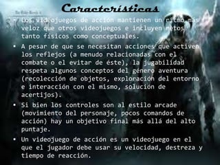 Características
 Los videojuegos de acción mantienen un ritmo más
  veloz que otros videojuegos e incluyen retos
  tanto físicos como conceptuales.
 A pesar de que se necesitan acciones que activen
  los reflejos (a menudo relacionadas con el
  combate o el evitar de éste), la jugabilidad
  respeta algunos conceptos del género aventura
  (recolección de objetos, exploración del entorno
  e interacción con el mismo, solución de
  acertijos).
 Si bien los controles son al estilo arcade
  (movimiento del personaje, pocos comandos de
  acción) hay un objetivo final más allá del alto
  puntaje.
 Un videojuego de acción es un videojuego en el
  que el jugador debe usar su velocidad, destreza y
  tiempo de reacción.
 