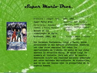 Super Mario Bros.

   Aventura / imagen real   Año: 1993
   Super Mario Bros.        Reparto: Bob Hoskins
   Directores: Annabel      (Mario), Lohn Leguizamo
   Jankel y Rocky Morton    (Luigi), Dennis Hopper
   Basada en los            (Koopa).
   videojuegos de Mario
   Nintendo, 1985, NES         Ficha CINEOL / Ficha
                                       IMDB
   Dos hermanos fontaneros, Luigi y Mario, están
   atravesando un mal momento profesional mientras
   ven cómo otras empresas les roban las
   oportunidades de trabajo. En medio de sus vidas
   aparece la atractiva Daisy, de quien Luigi se
   enamora al instante. Pero más allá de nuestra
   dimensión existe una realidad paralela gobernada
   por seres malvados descendientes de dinosaurios,
   que no ven con buenos ojos la prosperidad de la
   especie humana.
 