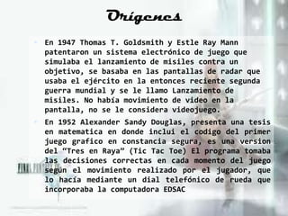 Orígenes
 En 1947 Thomas T. Goldsmith y Estle Ray Mann
  patentaron un sistema electrónico de juego que
  simulaba el lanzamiento de misiles contra un
  objetivo, se basaba en las pantallas de radar que
  usaba el ejército en la entonces reciente segunda
  guerra mundial y se le llamo Lanzamiento de
  misiles. No había movimiento de video en la
  pantalla, no se le considera videojuego.
 En 1952 Alexander Sandy Douglas, presenta una tesis
  en matematica en donde inclui el codigo del primer
  juego grafico en constancia segura, es una version
  del “Tres en Raya” (Tic Tac Toe) El programa tomaba
  las decisiones correctas en cada momento del juego
  según el movimiento realizado por el jugador, que
  lo hacía mediante un dial telefónico de rueda que
  incorporaba la computadora EDSAC
 