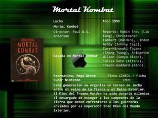 Mortal Kombat
Lucha                     Año: 1995
Mortal Kombat
Director: Paul W.S.       Reparto: Robin Shou (Liu
Anderson                  Kang), Christopher
                          Lambert (Raiden), Linden
                          Ashby (Johnny Cage),
                          Cary-Hiroyuki Tagawa
                          (Shang Tsung), Bridgette
Basada en Mortal Kombat   Wilson (Sonya Blade),
                          Talisa Soto (Kitana),
                          Trevor Goddard (Kano).


Recreativa, Mega Drive      Ficha CINEOL / Ficha
Super Nintendo                      IMDB
Cada generación se organiza un torneo de lucha
entre el reino de La Tierra y el Reino Exterior.
El Dios del Trueno Raiden ha sido durante milenios
el encargado de escoger a los campeones de la
Tierra que deben enfrentarse a los guerreros
enviados por el emperador Shao Khan del Mundo
Exterior.
 