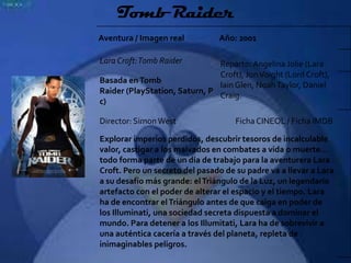 Tomb Raider
Aventura / Imagen real          Año: 2001

Lara Croft: Tomb Raider        Reparto: Angelina Jolie (Lara
                               Croft), Jon Voight (Lord Croft),
Basada en Tomb
                               Iain Glen, Noah Taylor, Daniel
Raider (PlayStation, Saturn, P
                               Craig.
c)

Director: Simon West                 Ficha CINEOL / Ficha IMDB

Explorar imperios perdidos, descubrir tesoros de incalculable
valor, castigar a los malvados en combates a vida o muerte…
todo forma parte de un día de trabajo para la aventurera Lara
Croft. Pero un secreto del pasado de su padre va a llevar a Lara
a su desafío más grande: el Triángulo de la Luz, un legendario
artefacto con el poder de alterar el espacio y el tiempo. Lara
ha de encontrar el Triángulo antes de que caiga en poder de
los Illuminati, una sociedad secreta dispuesta a dominar el
mundo. Para detener a los Illumitati, Lara ha de sobrevivir a
una auténtica cacería a través del planeta, repleta de
inimaginables peligros.
 