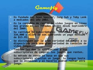 Gamefly
 Es fundada por Sean Spector, Jung Suh y Toby Lenk
    a mediados del año 2002.
   Es la compañía de rentas de video juegos en línea
    mas grande en los Estados Unidos desde Septiembre
    del 2009.
   Su cantidad de subscriptores sobrepasa los
    334,000 y ellos lo son cubriendo un pago mensual
    de $15.95.
   Se distinguen por la gran variedad de juegos a su
    disposición para una gran variedad de consolas de
    video juegos.
   También les dan la oportunidad a sus
    subscriptores de comprar los juegos que renten.
   Su método de renta se basa en que sus
    subscriptores alquilen un juego, lo tengan hasta
    que lo devuelvan y al hacerlo podrán rentar otro
    juego.
 