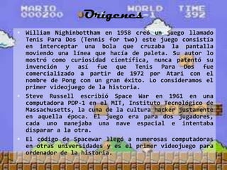 Orígenes
 William Nighinbottham en 1958 creó un juego llamado
  Tenis Para Dos (Tennis for two) este juego consistía
  en interceptar una bola que cruzaba la pantalla
  moviendo una línea que hacía de paleta. Su autor lo
  mostró como curiosidad científica, nunca patentó su
  invención y así fue que Tenis Para Dos fue
  comercializado a partir de 1972 por Atari con el
  nombre de Pong con un gran éxito. Lo consideramos el
  primer videojuego de la historia.
 Steve Russell escribió Space War en 1961 en una
  computadora PDP-1 en el MIT, Instituto Tecnológico de
  Massachusetts, la cuna de la cultura hacker justamente
  en aquella época. El juego era para dos jugadores,
  cada uno manejaba una nave espacial e intentaba
  disparar a la otra.
 El código de Spacewar llegó a numerosas computadoras
  en otras universidades y es el primer videojuego para
  ordenador de la historia.
 