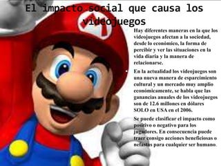 El impacto social que causa los
          videojuegos
                    Hay diferentes maneras en la que los
                     videojuegos afectan a la sociedad,
                     desde lo económico, la forma de
                     percibir y ver las situaciones en la
                     vida diaria y la manera de
                     relacionarse.
                    En la actualidad los videojuegos son
                     una nueva manera de esparcimiento
                     cultural y un mercado muy amplio
                     económicamente, se habla que las
                     ganancias anuales de los videojuegos
                     son de 12.6 millones en dólares
                     SOLO en USA en el 2006.
                    Se puede clasificar el impacto como
                     positivo o negativo para los
                     jugadores. En consecuencia puede
                     traer consigo acciones beneficiosas o
                     nefastas para cualquier ser humano.
 