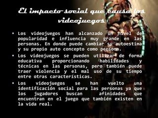 El impacto social que causa los
           videojuegos
 Los  videojuegos han alcanzado un nivel de
  popularidad e influencia muy grande en las
  personas. En donde puede cambiar su autoestima
  y su propio auto concepto como persona.
 Los videojuegos se pueden utilizar de forma
  educativa    proporcionando     habilidades   y
  técnicas en las personas, pero también puede
  traer violencia y el mal uso de su tiempo
  entre otras características.
 Los    videojuegos    se    han    vuelto   una
  identificación social para las personas ya que
  los   jugadores    buscan       afinidades  que
  encuentran en el juego que también existen en
  la vida real.
 