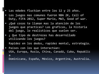  Las edades fluctúan entre los 12 y 25 años.
 Los juegos mas comunes fueron NBA 2K, Call of
  Duty, FIFA 2012, Super Mario, MW3, Good of war.
 ¿Qué cosas te llaman mas la atención de los
  juegos que practicas? Las graficas, la historia
  del juego, lo realísticos que suelen ser.
 ¿ Que tipo de destrezas has desarrollado
  utilizando los juegos?
  Rapidez en los dedos, rapidez mental, estrategia.
 Países con los que interactúan:
  USA, Europa, Rusia, China, Canadá, Cuba, Republic
  a
  Dominicana, España, México, Argentina, Australia…
 