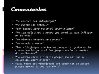 Comentarios
 “Me aburren los videojuegos”
 “Me gustan los retos….”
 “son buenos para matar el aburrimiento”
 “No son adictivos a menos que permitas que influyan
  en tu vida”
 “me aburren después de semanas”
 “me enseña a matar”
 “los videojuegos son buenos porque te ayudan en la
  concentración pero si los juegas mucho te pueden
  dar epilepsia”
 “no podría vivir sin ellos porque son los que me
  salvan del aburrimiento”
 “casi todos los videojuegos que tengo son de acción
  porque eso es lo que hay ahora”
 