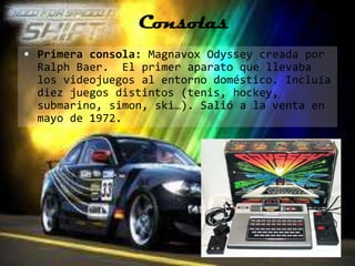 Consolas
 Primera consola: Magnavox Odyssey creada por
  Ralph Baer. El primer aparato que llevaba
  los videojuegos al entorno doméstico. Incluía
  diez juegos distintos (tenis, hockey,
  submarino, simon, ski…). Salió a la venta en
  mayo de 1972.
 