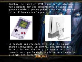  Gameboy  se lanzó en 1994 y por ser de nintendo
  fue aceptado por los consumidores a ciegas. El
  gamboy cambió a gemboy poket y después a gameboy
  color. Primera consola portatil.




 La consola mas reciente es el Wii. Es la más
  grande innovación, un control inalámbrico que
  detecta los movimientos y los transmite a la
  consola hace que la experiencia entre el usuario
  y la Wii sea excelente.
 