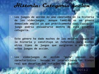Historia: Categoría acción
 Los juegos de acción es una constante en la historia
  de los videojuegos, aunque también es un género
  demasiado amplio ya que prácticamente casi cualquier
  juego podría encuadrarse dentro de esta genérica
  categoría.


 Este género ha dado muchos de los mejores juegos de
  la historia y constituye un referente para muchos
  otros tipos de juegos que surgieron a partir de
  estos juegos de acción.


 Los   videojuegos de acción "pura" poseen una
  característica   basada en interacciones en tiempo
  real que desafían los reflejos del jugador.
 