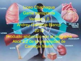 Liceo Chachagua
         Game transplante
             Versión 1.0
      Andrey Carranza Blanco
                2012
Producto elaborado con el programa
   Alice 2.2 de la universidad de
          Carnegie Melon
 