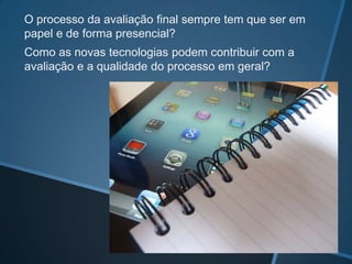 O processo da avaliação final sempre tem que ser em
papel e de forma presencial?
Como as novas tecnologias podem contribuir com a
avaliação e a qualidade do processo em geral?
 