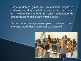 Como podemos guiar por um caminho seguro e
confiável os alunos adultos que iniciam um curso
em nível universitário e em uma modalidade de
estudo desconhecida para muitos deles?

Como      podemos      ajudá-los   para    conhecer
mais, interagir, aprender e aprender a aprender?
 