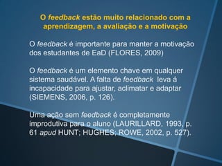 A avaliação é um dos fatores mais importantes da
motivação para a aprendizagem (VALVERDE;
REVUELTA; FERNÁNDEZ, 2012, p. 52)



O uso da avaliação formativa e contínua dos alunos
a través de diferentes meios é um dos aspectos que
contribuem para o sucesso de um curso de
educação on-line (MERCADO, 2009).
 