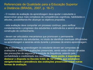 Referenciais de Qualidade para a Educação Superior
a Distância (BRASIL, 2007, p. 16-7)
- O modelo de avaliação da aprendizagem deve ajudar o estudante a
desenvolver graus mais complexos de competências cognitivas, habilidades e
atitudes, possibilitando-lhe alcançar os objetivos propostos.

- esta avaliação deve comportar um processo contínuo, para verificar
constantemente o progresso dos estudantes e estimulá-los a serem ativos na
construção do conhecimento.

- devem ser articulados mecanismos que promovam o permanente
acompanhamento dos estudantes, no intuito de identificar eventuais dificuldades
na aprendizagem e saná-las ainda durante o processo de ensino-aprendizagem.

- As avaliações da aprendizagem do estudante devem ser compostas de
avaliações a distância e avaliações presenciais, sendo estas últimas cercadas
das precauções de segurança e controle de frequência, zelando pela
confiabilidade e credibilidade dos resultados. Neste ponto, é importante
destacar o disposto no Decreto 5.622, de 19/12/2005, que estabelece
obrigatoriedade e prevalência das avaliações presenciais sobre outras
formas de avaliação.
 