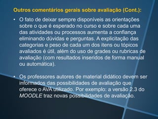 Algumas conclusões sobre avaliação (em nosso
curso):
• Apesar das dificuldades por ser uma disciplina no início
  da carreira universitária, consideramos que as
  oportunidades de avaliação formativa proporcionadas
  facilitaram um aumento na confiança dos alunos na
  avaliação e no aproveitamento do curso;

• A situação de reavaliação realizada no AVA permitiu
  conhecer com maior rapidez os resultados obtidos.
 