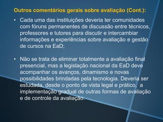 Outros comentários gerais sobre avaliação:

• Na EaD as possibilidades e formas de avaliação
  devem ser diversificadas;

• Além da avaliação somativa, cada curso deve tirar o
  máximo de proveito de situações de avaliação:
  diagnóstica inicial, autoavaliação, avaliação formativa,
  colaborativa, etc. disponibilizando formas não
  obrigatórias de testar os conhecimentos e habilidades
  e orientar os alunos, além das avaliações regulares;
 