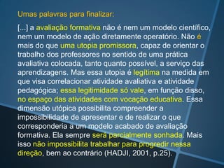 (Cont. 1)
• O fato de deixar sempre disponíveis as orientações
  sobre o que é esperado no curso e sobre cada uma
  das atividades ou processos aumenta a confiança
  eliminando dúvidas e perguntas. A explicitação das
  categorias e peso de cada um dos itens ou tópicos
  avaliados é útil, além do uso de grades ou rubricas de
  avaliação (com resultados inseridos de forma manual
  ou automática).

• Os professores autores de material didático devem ser
  informados das possibilidades de avaliação que
  oferece o AVA utilizado. Por exemplo: a versão 2.3 do
  MOODLE traz novas possibilidades de avaliação.
 