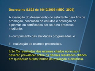 Decreto no 5.622 de 19/12/2005 (MEC, 2005)

A avaliação do desempenho do estudante para fins de
promoção, conclusão de estudos e obtenção de
diplomas ou certificados dar-se-á no processo,
mediante:

I - cumprimento das atividades programadas; e

II - realização de exames presenciais.

§ 2o Os resultados dos exames citados no inciso II
deverão prevalecer sobre os demais resultados obtidos
em quaisquer outras formas de avaliação a distância.
 
