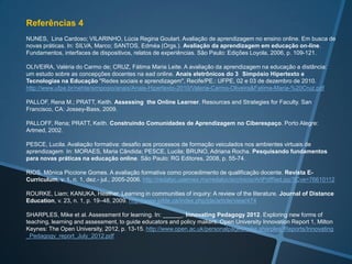 Referências 2
BRASIL. Referenciais de qualidade para a Educação Superior a Distância. Ministério da Educação, Secretaria de
Educação a Distância, Brasília, 2007. http://portal.mec.gov.br/seed/arquivos/pdf/legislacao/refead1.pdf

COMEAUX, Patricia. Assessing Students’ Online Learning: Strategies and Resources. Essays on Teaching Excellence.
Toward the Best in the Academy, 17 (3), 2006. http://cte.udel.edu/sites/cte.udel.edu/files/u7/v17n3.htm

COSTA, Luciano Andreatta Carvalho da; FRANCO, Sérgio Roberto Kieling. Avaliação da aprendizagem em educação
a distância: Possibilidades e perspectivas teóricas. In: OLIVEIRA, Celmar Côrrea de; PILOTTO, Fernando Gonçalves
(Orgs.) Educação a distância em processo. Porto Alegre: Evangraf, 2005, p. 39- 58.

FLORES, Angelita Marçal. O feedback como recurso para a motivação e avaliação de aprendizagem na educação a
distância. In: 15º Congresso Internacional ABED de Educação a Distância, Fortaleza (CE), 2009.
http://www.abed.org.br/congresso2009/CD/trabalhos/1552009182855.pdf

GARRISON, D. Randy; ANDERSON, Terry; ARCHER, Walter. Critical inquiry in a text-based environment: Computer
conferencing in higher education. The Internet and Higher Education, v. 2, Issue 2-3, p. 87-105, 2000.
http://communitiesofinquiry.com/sites/communityofinquiry.com/files/Critical_Inquiry_model.pdf

GROF, Luciana et al. A teoria da distância transaccional - Michel Moore, s/d.
http://grupomoore.wikispaces.com/file/view/Trabalho_Final_Moore.pdf

HADJI, C. Avaliação desmitificada. Porto Alegre: Artmed, 2001.

HODGSON, Paula; PANG, Marco Y.C. Effective formative e-assessment of student learning: a study on a statistics
course, Assessment & Evaluation in Higher Education, v. 37, n. 2, p. 215-225, 2012.
http://dx.doi.org/10.1080/02602938.2010.523818

HUNT, Nicoll; HUGHES, Janet; ROWE, Glenn. Formative Automated Computer Testing (FACT). British Jornal of
Educational Technology, v. 33, n. 5, p. 525-535, 2002.
 