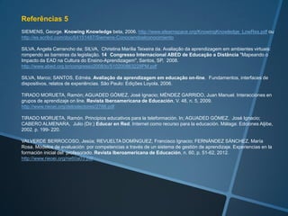 Referências 3
LARA ROS, Sonia. La evaluación formativa en la universidad a través de Internet. Aplicaciones informáticas y
experiencias prácticas. Pamplona: Eunsa, 2001.

LAURILLARD, D. Rethinking University Teaching. London: Routledge, 1993.

LÓPEZ PASTOR, Víctor M. (Coord.) Evaluación Formativa y Compartida en Educación Superior.
Propuestas, técnicas, instrumentos y experiencias. Madrid: Narcea Ediciones, 2009.

MARÍN DÍAZ, Verónica, CABERO ALMENARA, Julio; BARROSO OSUNA, Julio. La rúbrica de evaluación en el
proceso de formación del docente universitario. La propuesta del proyecto DIPRO 2.0. Educar, v. 48, n. 2, p. 347-
364, 2012. http://ddd.uab.cat/pub/educar/educar_a2012m7-12v48n2/educar_a2012m7-12v48n2p347.pdf

MARQUÈS GRAELLS, Pere. Recetas para acabar con el 50% del fracaso escolar: pon exámenes más fáciles. In:
Técnicas Didácticas con TIC. Fichas con orientaciones y sencillas técnicas didácticas para un buen aprovechamiento
de las TIC en Educación. Libros Digitales, colección: EDUCACIÓN DIM nº 1.
http://dim.pangea.org/tecnicasdidacticascontic.htm

MERCADO, Luís Paulo Leopoldo. Dificuldades na educação online. In: ANADÃO, Benedito Paulo; MERCADO, Luís
Paulo Leopoldo; MOURA, Rosatrícia da Silva (Orgs.). Educação a distância. Perspectivas, possibilidades e
resultados. Maceió, 2009, p. 105-116.

MIDLEJ, Maristela. Módulo 05 - Práticas pedagógicas e tecnologias da informação e comunicação, 2011.
http://www.moodle.ufba.br/course/view.php?id=8937

MILL, Daniel; CARMO, Hermano. Análise das dificuldades de educadores e gestores da Educação a Distância no
Brasil e em Portugal. Anais do I SIED:EnPED - 2012.
http://sistemas3.sead.ufscar.br/ojs/index.php/sied/article/view/158

MOORE, Michael G. Teoria da Distância Transacional (trad. de Wilson Azevedo), 1993.
http://www.abed.org.br/revistacientifica/Revista_PDF_Doc/2002_Teoria_Distancia_Transacional_Michael_Moore.pdf
 